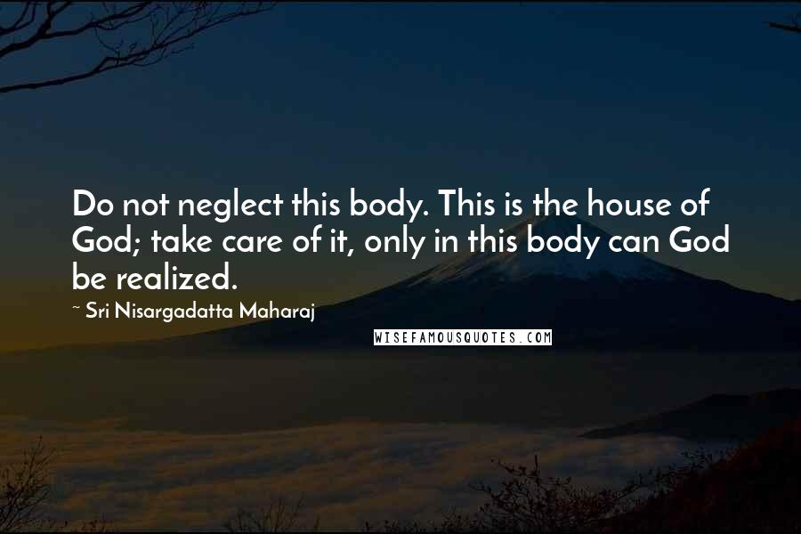 Sri Nisargadatta Maharaj Quotes: Do not neglect this body. This is the house of God; take care of it, only in this body can God be realized.
