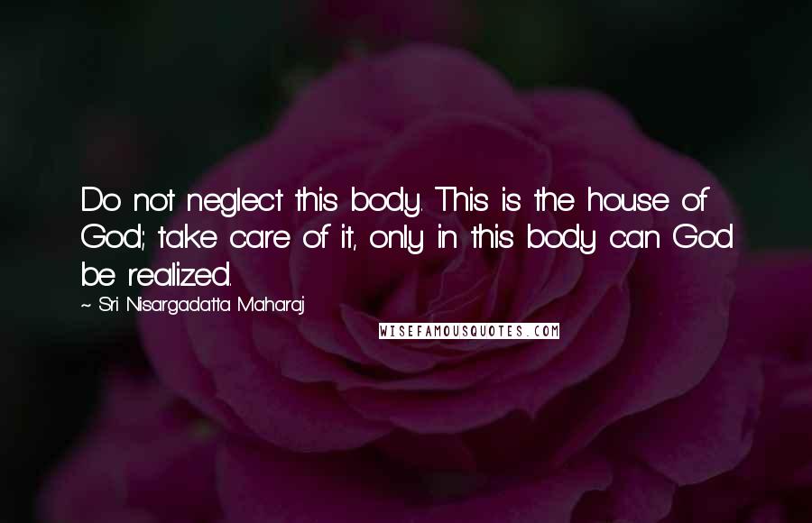 Sri Nisargadatta Maharaj Quotes: Do not neglect this body. This is the house of God; take care of it, only in this body can God be realized.