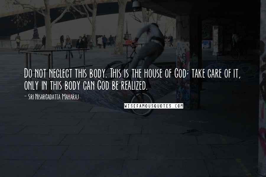 Sri Nisargadatta Maharaj Quotes: Do not neglect this body. This is the house of God; take care of it, only in this body can God be realized.