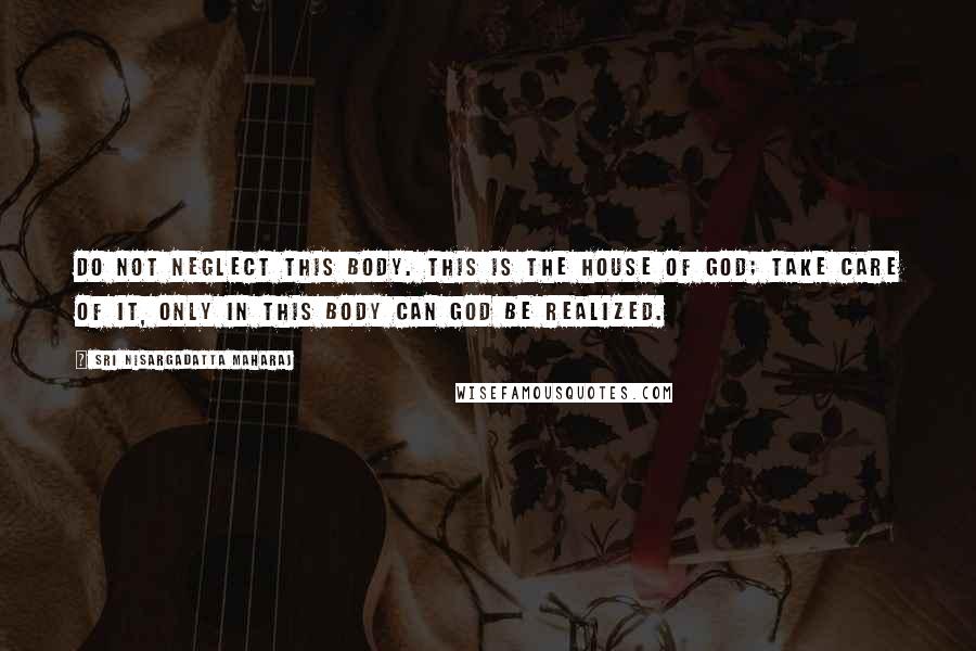 Sri Nisargadatta Maharaj Quotes: Do not neglect this body. This is the house of God; take care of it, only in this body can God be realized.