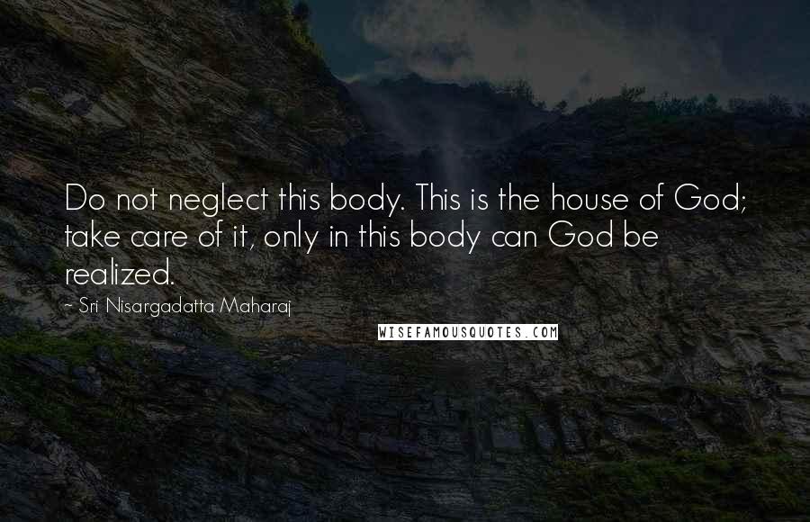 Sri Nisargadatta Maharaj Quotes: Do not neglect this body. This is the house of God; take care of it, only in this body can God be realized.