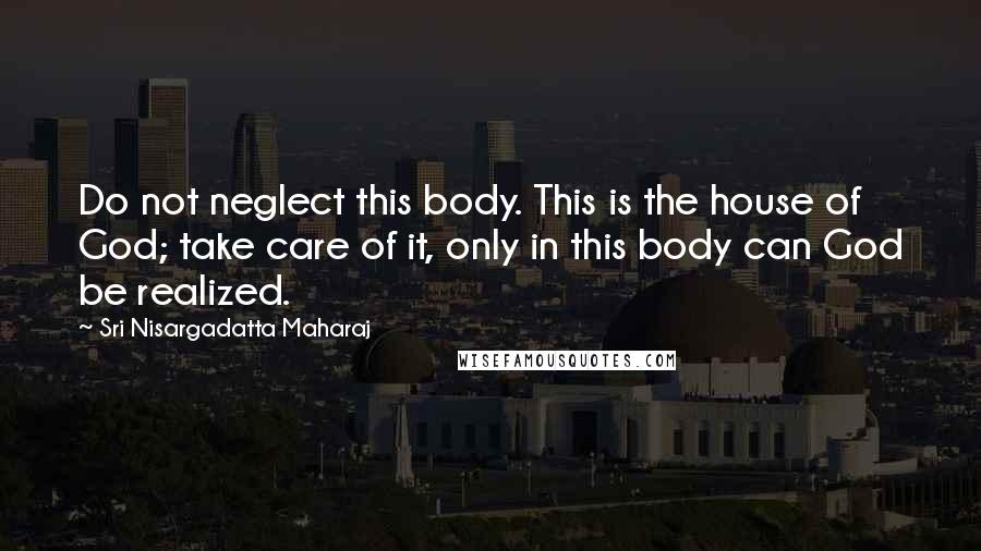 Sri Nisargadatta Maharaj Quotes: Do not neglect this body. This is the house of God; take care of it, only in this body can God be realized.