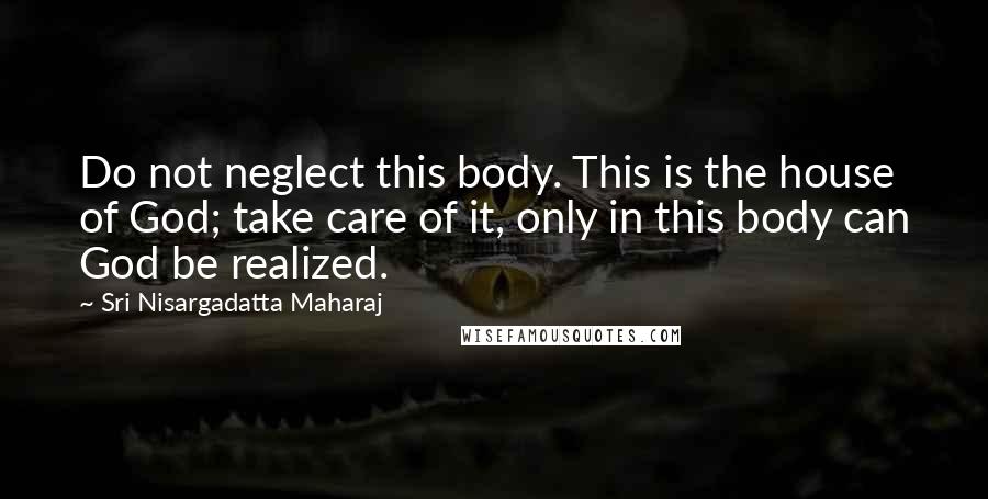 Sri Nisargadatta Maharaj Quotes: Do not neglect this body. This is the house of God; take care of it, only in this body can God be realized.