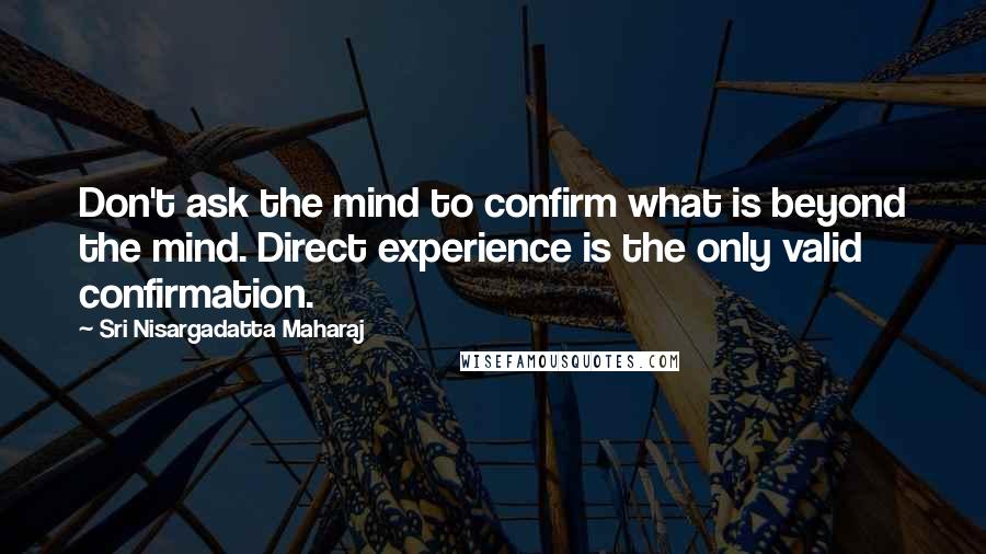 Sri Nisargadatta Maharaj Quotes: Don't ask the mind to confirm what is beyond the mind. Direct experience is the only valid confirmation.