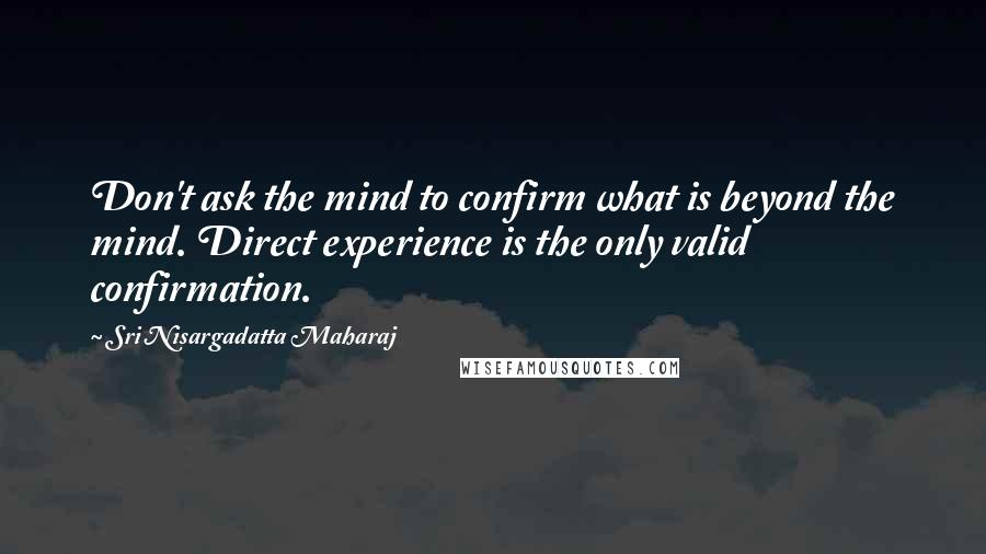 Sri Nisargadatta Maharaj Quotes: Don't ask the mind to confirm what is beyond the mind. Direct experience is the only valid confirmation.