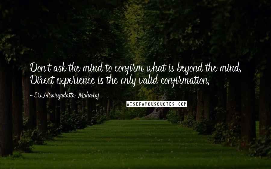 Sri Nisargadatta Maharaj Quotes: Don't ask the mind to confirm what is beyond the mind. Direct experience is the only valid confirmation.
