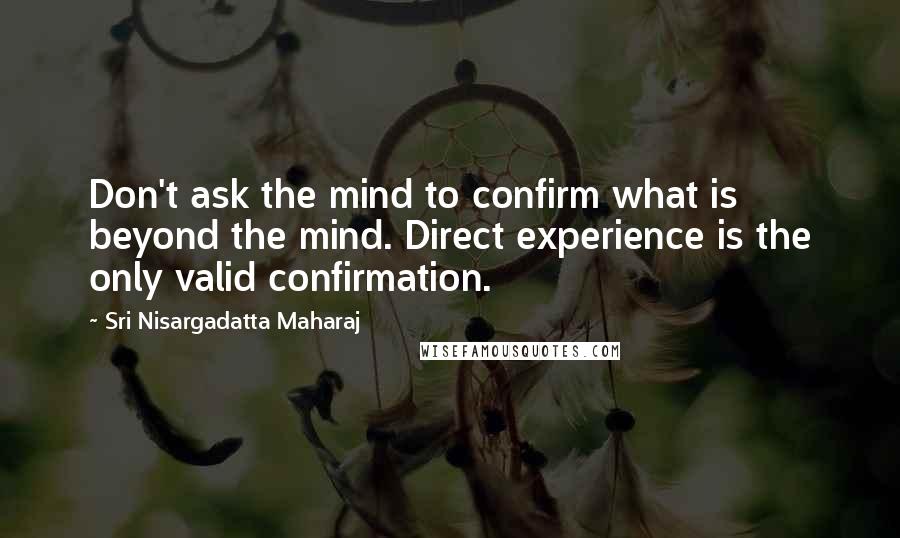 Sri Nisargadatta Maharaj Quotes: Don't ask the mind to confirm what is beyond the mind. Direct experience is the only valid confirmation.