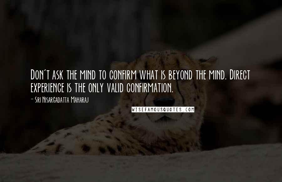 Sri Nisargadatta Maharaj Quotes: Don't ask the mind to confirm what is beyond the mind. Direct experience is the only valid confirmation.