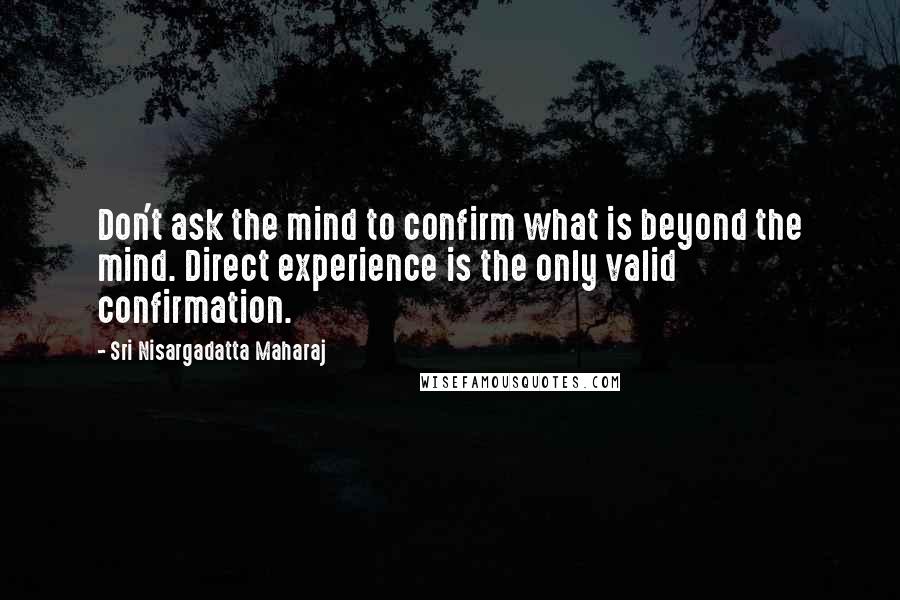 Sri Nisargadatta Maharaj Quotes: Don't ask the mind to confirm what is beyond the mind. Direct experience is the only valid confirmation.