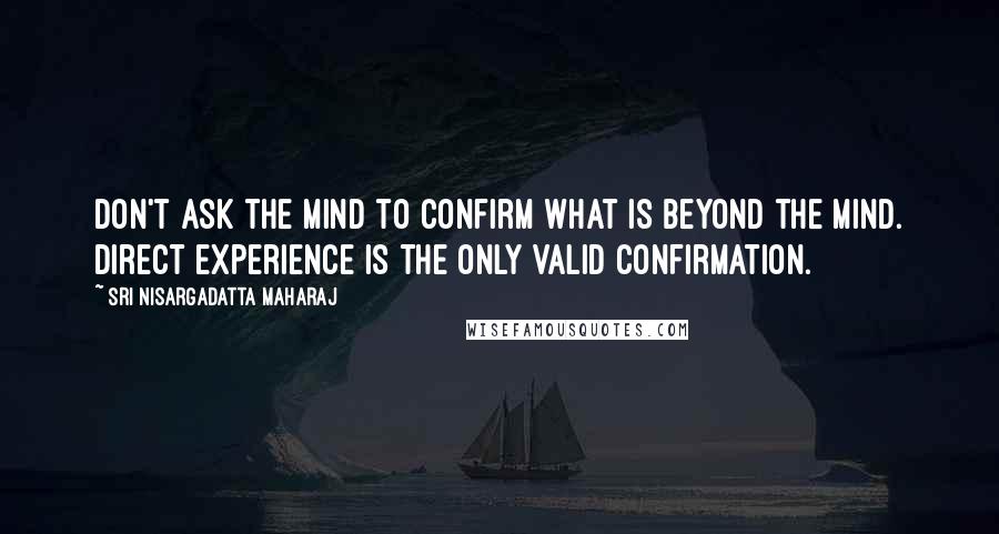 Sri Nisargadatta Maharaj Quotes: Don't ask the mind to confirm what is beyond the mind. Direct experience is the only valid confirmation.