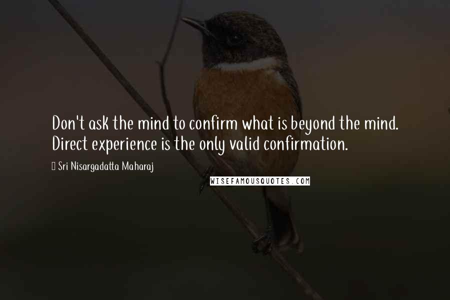 Sri Nisargadatta Maharaj Quotes: Don't ask the mind to confirm what is beyond the mind. Direct experience is the only valid confirmation.