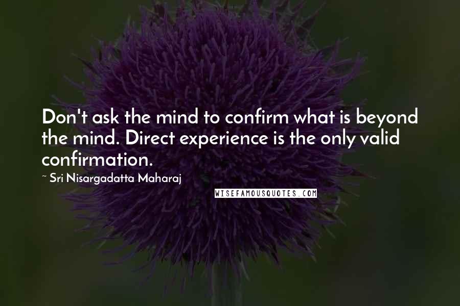 Sri Nisargadatta Maharaj Quotes: Don't ask the mind to confirm what is beyond the mind. Direct experience is the only valid confirmation.