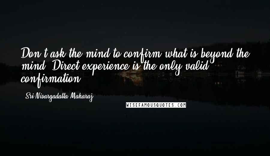 Sri Nisargadatta Maharaj Quotes: Don't ask the mind to confirm what is beyond the mind. Direct experience is the only valid confirmation.