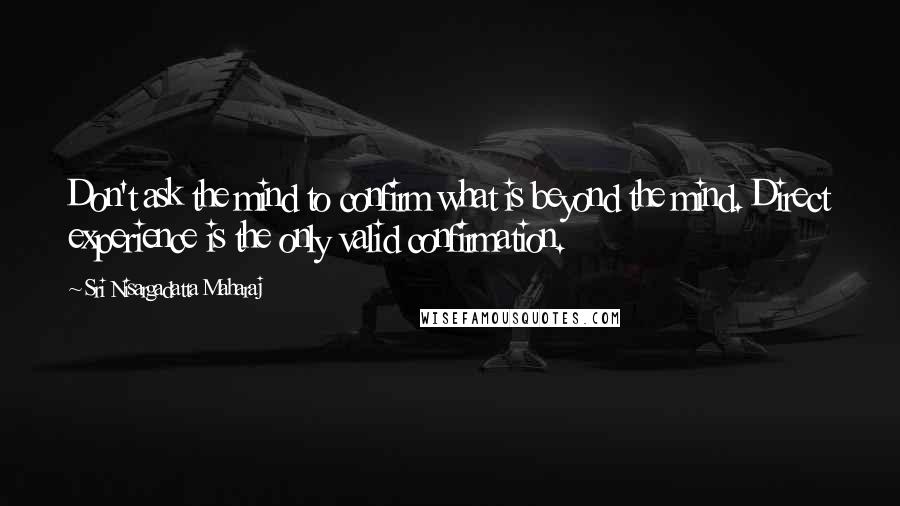 Sri Nisargadatta Maharaj Quotes: Don't ask the mind to confirm what is beyond the mind. Direct experience is the only valid confirmation.