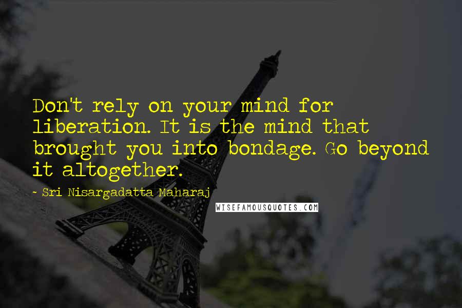 Sri Nisargadatta Maharaj Quotes: Don't rely on your mind for liberation. It is the mind that brought you into bondage. Go beyond it altogether.