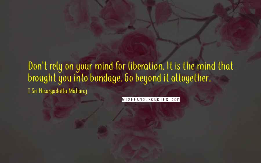 Sri Nisargadatta Maharaj Quotes: Don't rely on your mind for liberation. It is the mind that brought you into bondage. Go beyond it altogether.