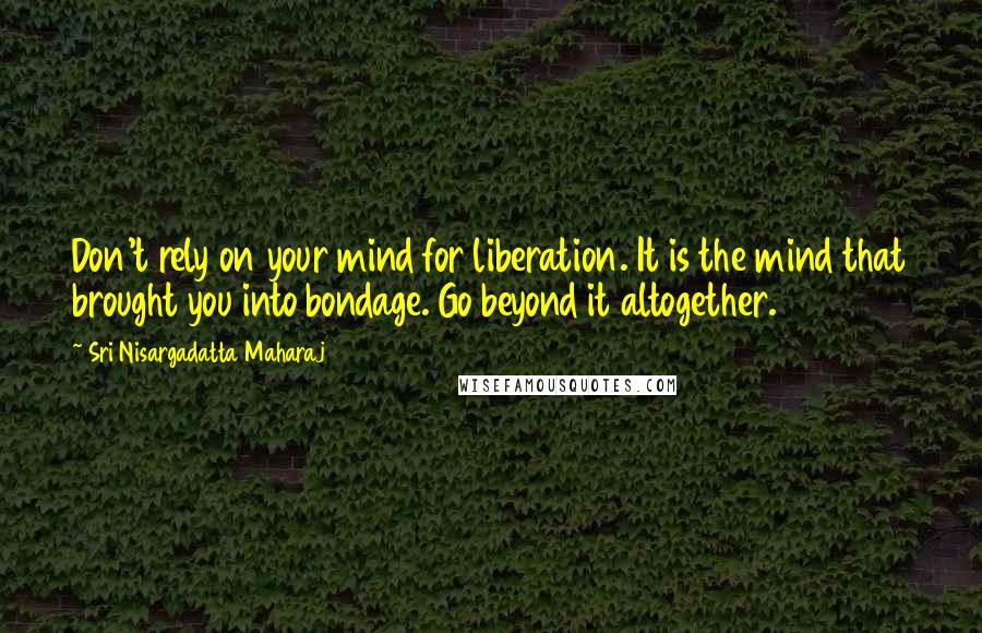 Sri Nisargadatta Maharaj Quotes: Don't rely on your mind for liberation. It is the mind that brought you into bondage. Go beyond it altogether.