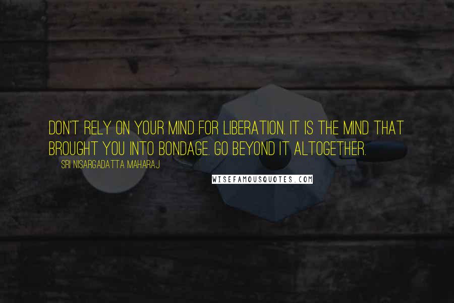 Sri Nisargadatta Maharaj Quotes: Don't rely on your mind for liberation. It is the mind that brought you into bondage. Go beyond it altogether.