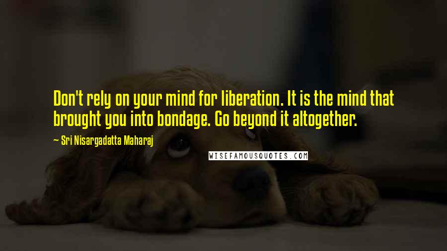 Sri Nisargadatta Maharaj Quotes: Don't rely on your mind for liberation. It is the mind that brought you into bondage. Go beyond it altogether.