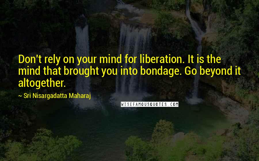 Sri Nisargadatta Maharaj Quotes: Don't rely on your mind for liberation. It is the mind that brought you into bondage. Go beyond it altogether.