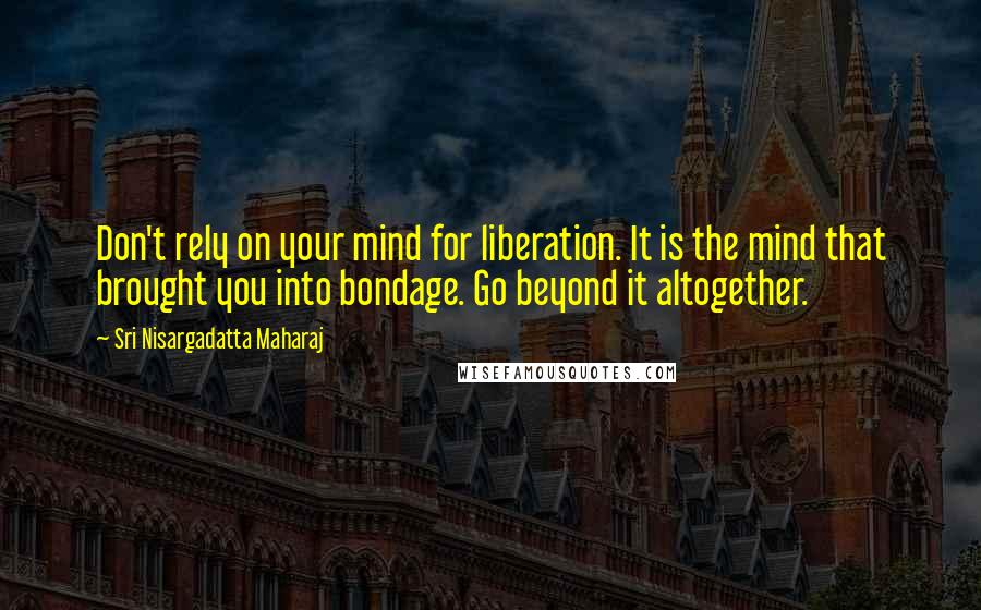 Sri Nisargadatta Maharaj Quotes: Don't rely on your mind for liberation. It is the mind that brought you into bondage. Go beyond it altogether.