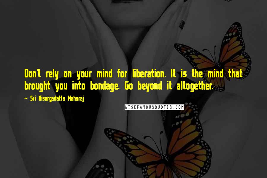 Sri Nisargadatta Maharaj Quotes: Don't rely on your mind for liberation. It is the mind that brought you into bondage. Go beyond it altogether.