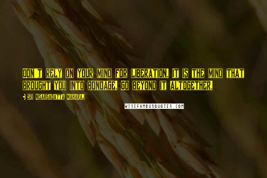 Sri Nisargadatta Maharaj Quotes: Don't rely on your mind for liberation. It is the mind that brought you into bondage. Go beyond it altogether.