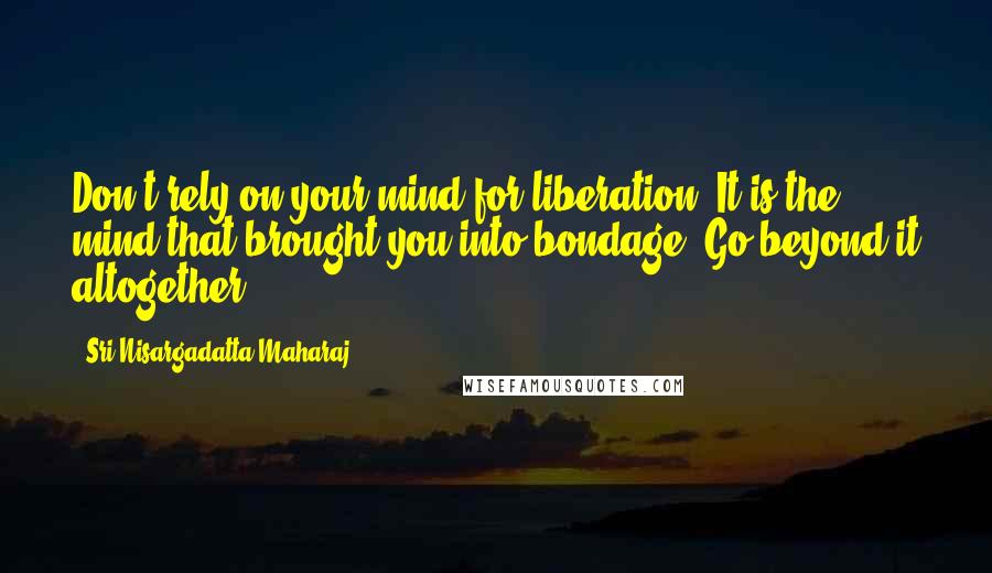 Sri Nisargadatta Maharaj Quotes: Don't rely on your mind for liberation. It is the mind that brought you into bondage. Go beyond it altogether.