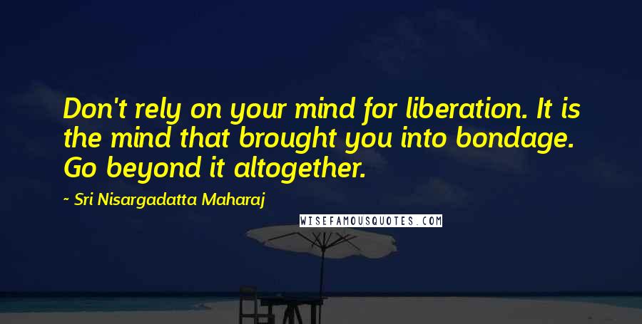 Sri Nisargadatta Maharaj Quotes: Don't rely on your mind for liberation. It is the mind that brought you into bondage. Go beyond it altogether.