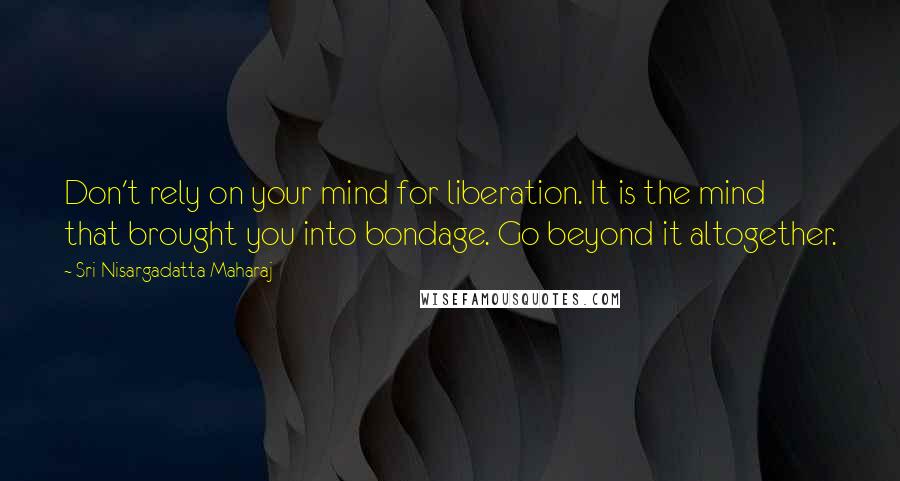 Sri Nisargadatta Maharaj Quotes: Don't rely on your mind for liberation. It is the mind that brought you into bondage. Go beyond it altogether.