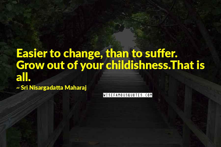 Sri Nisargadatta Maharaj Quotes: Easier to change, than to suffer. Grow out of your childishness.That is all.