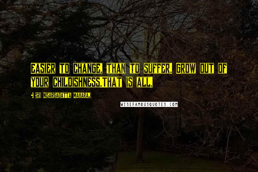 Sri Nisargadatta Maharaj Quotes: Easier to change, than to suffer. Grow out of your childishness.That is all.