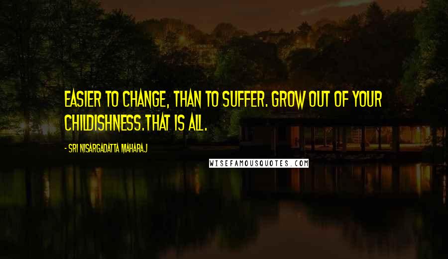 Sri Nisargadatta Maharaj Quotes: Easier to change, than to suffer. Grow out of your childishness.That is all.