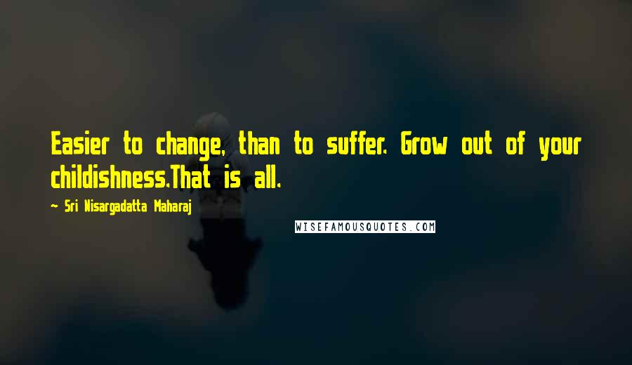 Sri Nisargadatta Maharaj Quotes: Easier to change, than to suffer. Grow out of your childishness.That is all.