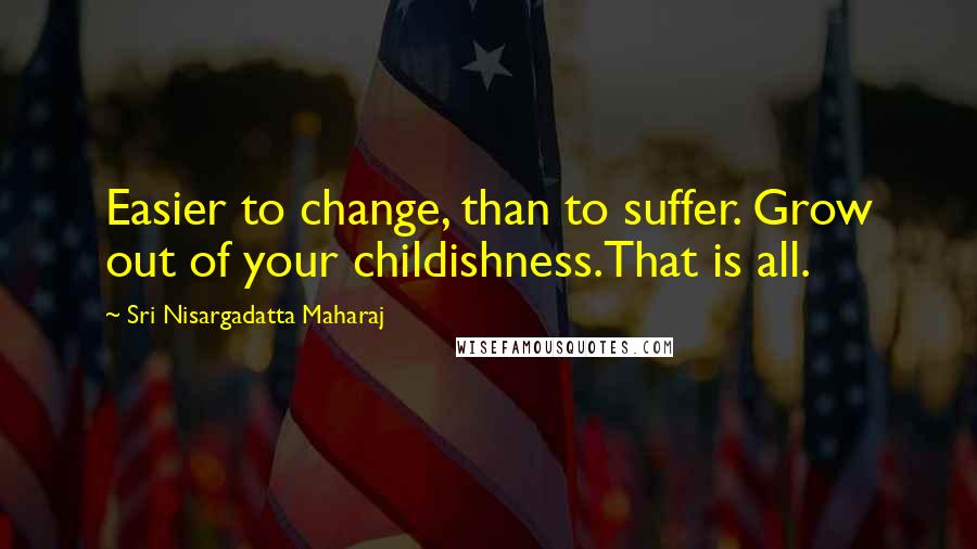 Sri Nisargadatta Maharaj Quotes: Easier to change, than to suffer. Grow out of your childishness.That is all.