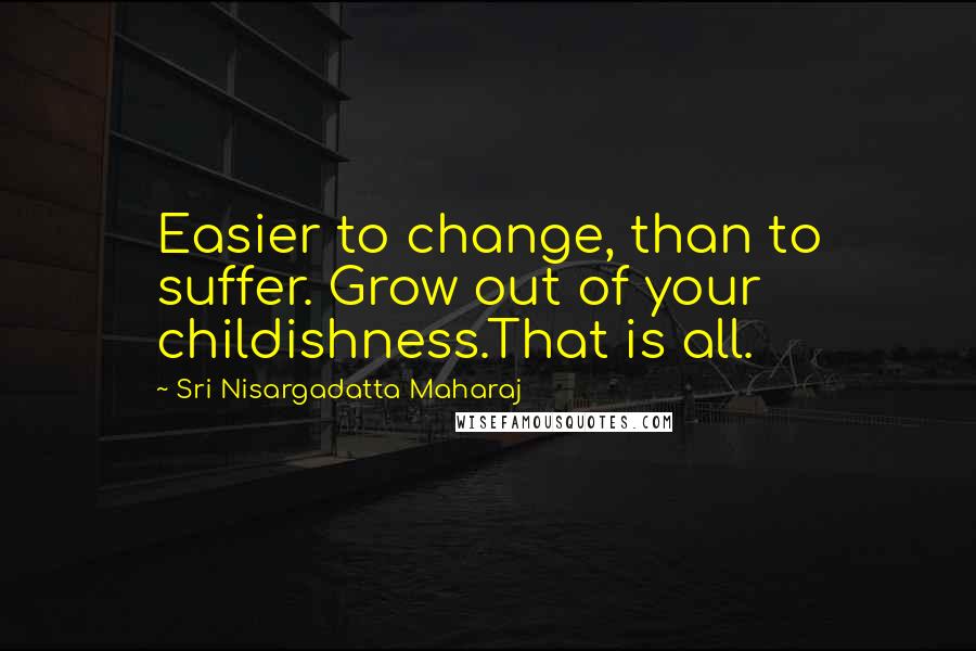 Sri Nisargadatta Maharaj Quotes: Easier to change, than to suffer. Grow out of your childishness.That is all.