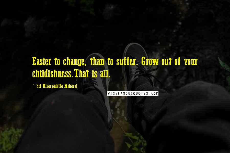 Sri Nisargadatta Maharaj Quotes: Easier to change, than to suffer. Grow out of your childishness.That is all.