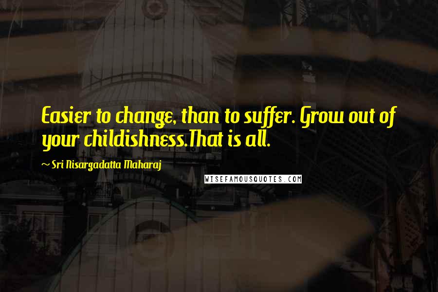 Sri Nisargadatta Maharaj Quotes: Easier to change, than to suffer. Grow out of your childishness.That is all.