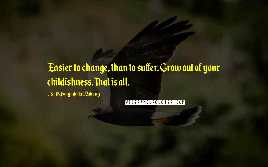 Sri Nisargadatta Maharaj Quotes: Easier to change, than to suffer. Grow out of your childishness.That is all.