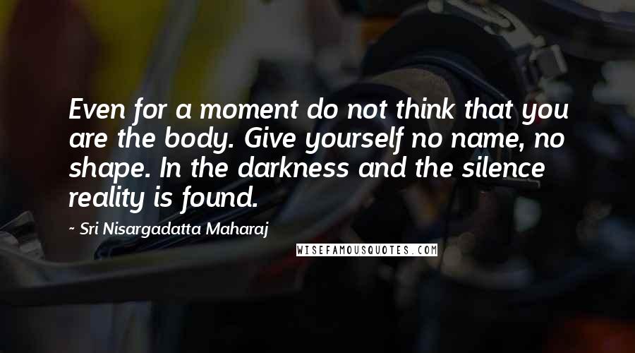 Sri Nisargadatta Maharaj Quotes: Even for a moment do not think that you are the body. Give yourself no name, no shape. In the darkness and the silence reality is found.