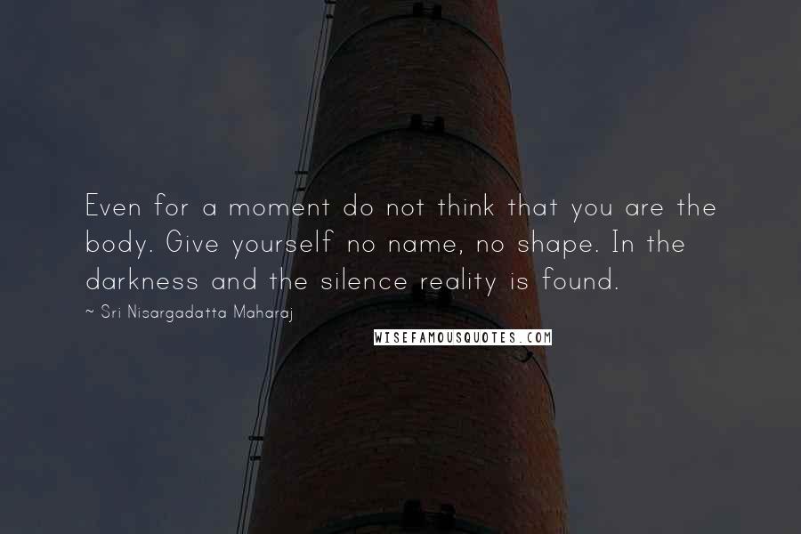 Sri Nisargadatta Maharaj Quotes: Even for a moment do not think that you are the body. Give yourself no name, no shape. In the darkness and the silence reality is found.