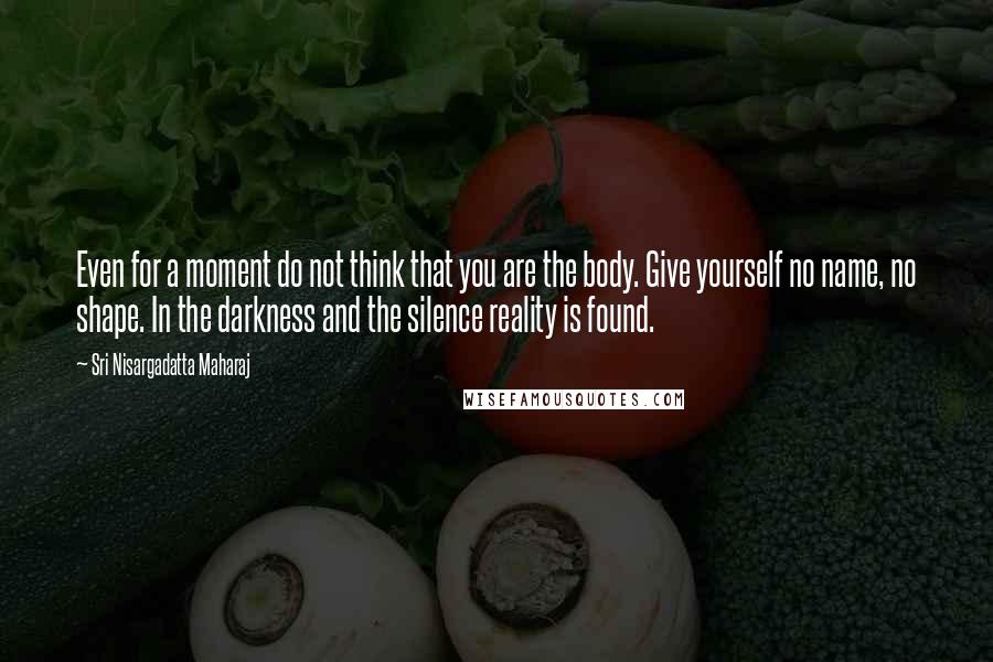 Sri Nisargadatta Maharaj Quotes: Even for a moment do not think that you are the body. Give yourself no name, no shape. In the darkness and the silence reality is found.