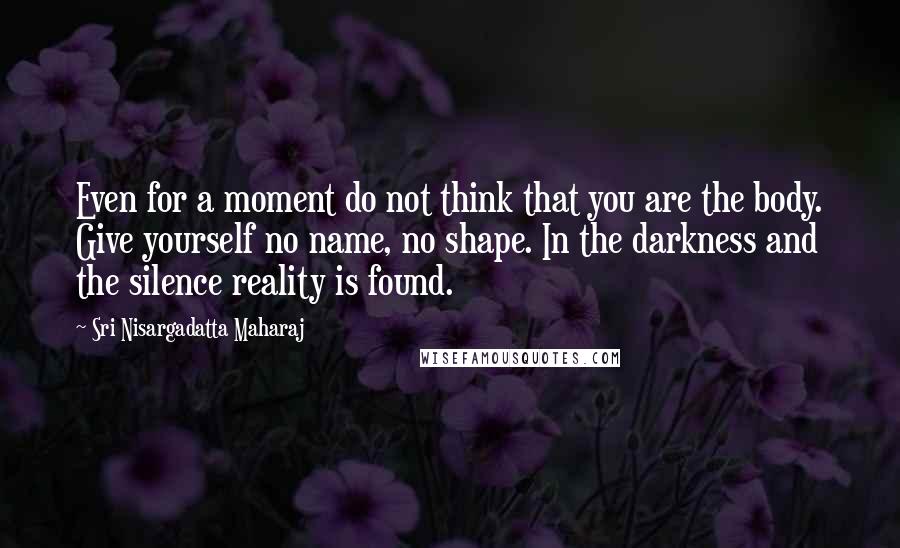 Sri Nisargadatta Maharaj Quotes: Even for a moment do not think that you are the body. Give yourself no name, no shape. In the darkness and the silence reality is found.