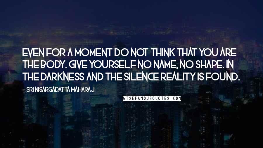 Sri Nisargadatta Maharaj Quotes: Even for a moment do not think that you are the body. Give yourself no name, no shape. In the darkness and the silence reality is found.
