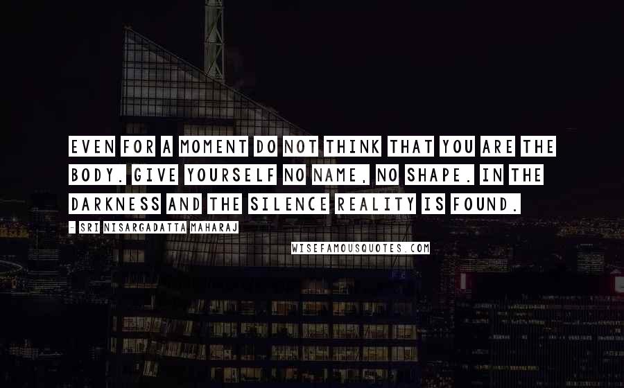 Sri Nisargadatta Maharaj Quotes: Even for a moment do not think that you are the body. Give yourself no name, no shape. In the darkness and the silence reality is found.