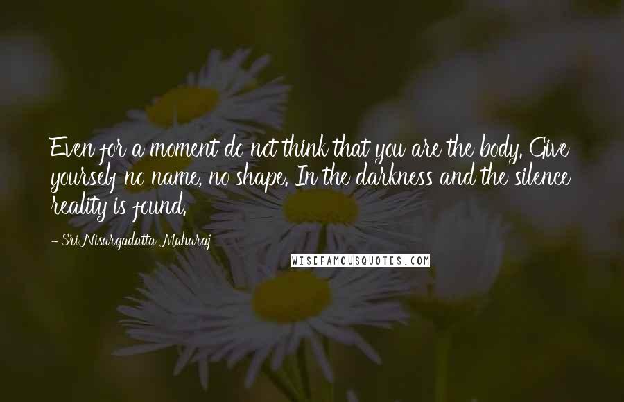 Sri Nisargadatta Maharaj Quotes: Even for a moment do not think that you are the body. Give yourself no name, no shape. In the darkness and the silence reality is found.