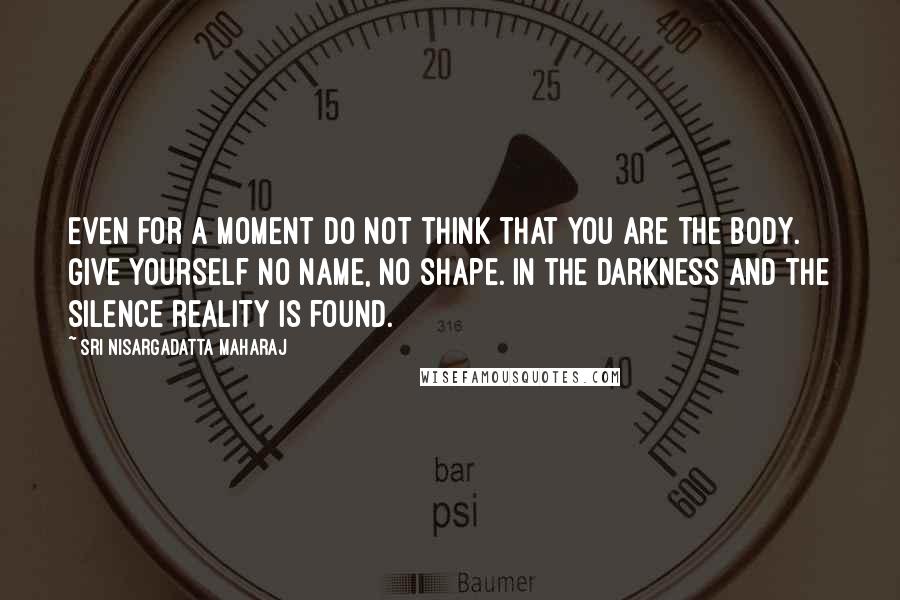 Sri Nisargadatta Maharaj Quotes: Even for a moment do not think that you are the body. Give yourself no name, no shape. In the darkness and the silence reality is found.