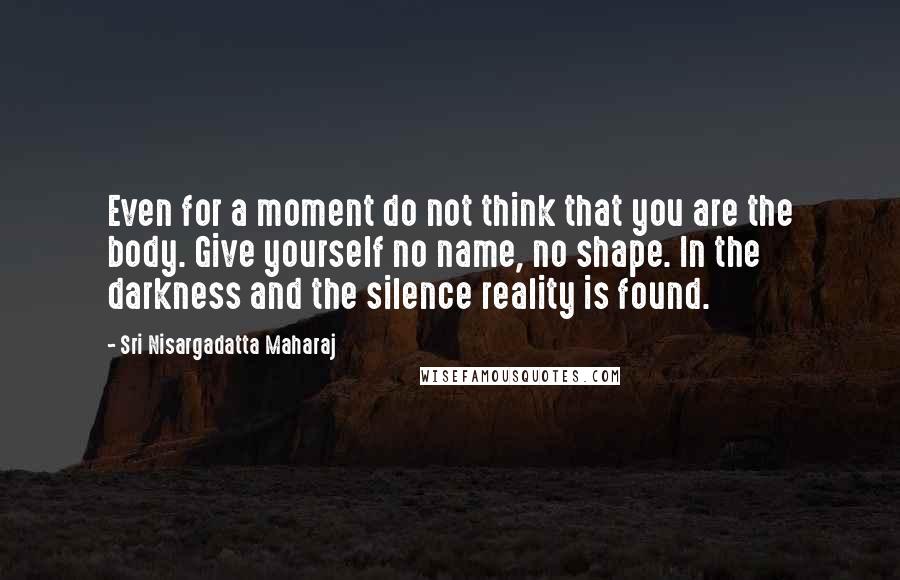 Sri Nisargadatta Maharaj Quotes: Even for a moment do not think that you are the body. Give yourself no name, no shape. In the darkness and the silence reality is found.