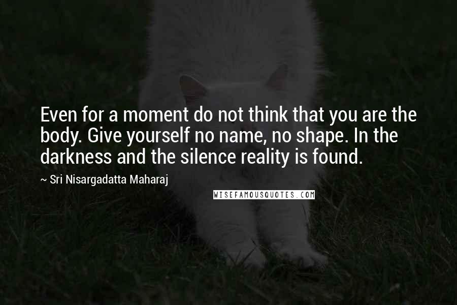 Sri Nisargadatta Maharaj Quotes: Even for a moment do not think that you are the body. Give yourself no name, no shape. In the darkness and the silence reality is found.