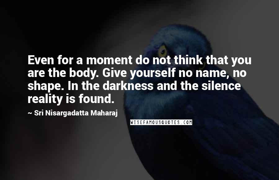 Sri Nisargadatta Maharaj Quotes: Even for a moment do not think that you are the body. Give yourself no name, no shape. In the darkness and the silence reality is found.